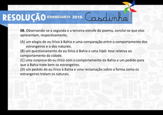 08. Observando-se a segunda e a terceira estrofe do poema, conclui-se que elas
apresentam, respectivamente,
(A) um elogio do eu lírico à Bahia e uma comparação entre o comportamento dos
estrangeiros e o dos naturais.
(B) um questionamento do eu lírico à Bahia e uma hipó- tese relativa ao
comportamento da cidade.
(C) uma surpresa do eu lírico com o comportamento da Bahia e um pedido para
que a Bahia trate bem os estrangeiros.
(D) um pedido do eu lírico à Bahia e uma reclamação sobre a forma como os
estrangeiros tratam os naturais.
RESOLUÇÃO 2016
 