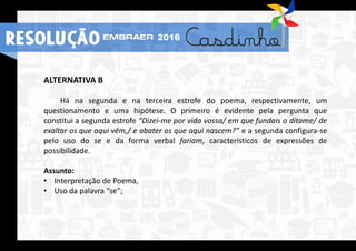 ALTERNATIVA B
Há na segunda e na terceira estrofe do poema, respectivamente, um
questionamento e uma hipótese. O primeiro é evidente pela pergunta que
constitui a segunda estrofe “Dizei-me por vida vossa/ em que fundais o ditame/ de
exaltar os que aqui vêm,/ e abater os que aqui nascem?” e a segunda configura-se
pelo uso do se e da forma verbal fariam, característicos de expressões de
possibilidade.
Assunto:
• Interpretação de Poema,
• Uso da palavra “se”;
RESOLUÇÃO 2016
 