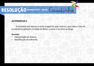 RESOLUÇÃO 2016
ALTERNATIVA C
O pronome isso retoma o verbo (vagar) da ação anterior, que indica o fato de
os estranhos gabarem a Cidade da Bahia, a quem o eu-lírico se dirige.
Assunto:
• Interpretação de Poema;
• Identificação de referente.
RESOLUÇÃO 2016
 