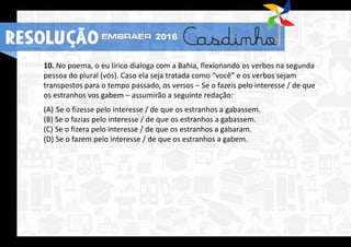 RESOLUÇÃO 2016
10. No poema, o eu lírico dialoga com a Bahia, flexionando os verbos na segunda
pessoa do plural (vós). Caso ela seja tratada como “você” e os verbos sejam
transpostos para o tempo passado, os versos – Se o fazeis pelo interesse / de que
os estranhos vos gabem – assumirão a seguinte redação:
(A) Se o fizesse pelo interesse / de que os estranhos a gabassem.
(B) Se o fazias pelo interesse / de que os estranhos a gabassem.
(C) Se o fizera pelo interesse / de que os estranhos a gabaram.
(D) Se o fazem pelo interesse / de que os estranhos a gabem.
RESOLUÇÃO 2016
 