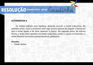 RESOLUÇÃO 2016
ALTERNATIVA A
Os verbos indicam uma hipótese, devendo assumir o modo subjuntivo. No
primeiro verso, como o pronome você rege terceira pessoa do singular a forma em
que o verbo ligado a ele deve aparecer é fizesse. No segundo verso, da mesma
forma, o verbo deve aparecer no modo subjuntivo, sendo o sujeito os estranhos, o
verbo flexiona na terceira pessoa do plural: gabassem.
Assunto:
• Flexão Verbal.
RESOLUÇÃO 2016
 
