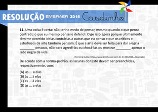 RESOLUÇÃO 2016
11. Uma coisa é certa: não tenho medo de pensar, mesmo quando o que penso
contradiz o que eu mesmo pensei e defendi. Digo isso agora porque ultimamente
têm me ocorrido ideias contrárias a outras que eu penso e que os críticos e
estudiosos da arte também pensam. É que a arte deve ser feita para dar alegria
________ pessoas, não para agredi-las ou chocá-las ou mostrar ________ apenas o
lado negro da vida.
(Ferreira Gullar. http://www1.folha.uol.com.br, 14.08.2016. Adaptado)
De acordo com a norma-padrão, as lacunas do texto devem ser preenchidas,
respectivamente, com:
(A) as ... a elas
(B) às ... à elas
(C) as ... à elas
(D) às ... a elas
RESOLUÇÃO 2016
 