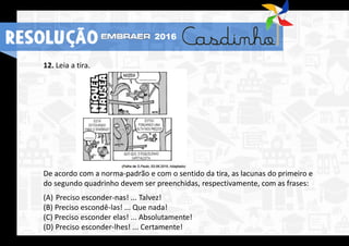 RESOLUÇÃO 2016
12. Leia a tira.
De acordo com a norma-padrão e com o sentido da tira, as lacunas do primeiro e
do segundo quadrinho devem ser preenchidas, respectivamente, com as frases:
(A) Preciso esconder-nas! ... Talvez!
(B) Preciso escondê-las! ... Que nada!
(C) Preciso esconder elas! ... Absolutamente!
(D) Preciso esconder-lhes! ... Certamente!
RESOLUÇÃO 2016
 