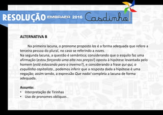 RESOLUÇÃO 2016
ALTERNATIVA B
Na primeira lacuna, o pronome proposto las é a forma adequada que refere a
terceira pessoa do plural, no caso se referindo a nozes.
Na segunda lacuna, a questão é semântica; considerando que o esquilo faz uma
afirmação (estou forçando uma alta nos preços!) oposta à hipótese levantada pelo
homem (está estocando para o inverno?), e considerando a frase qui-qui, o
esquilinho capitalista., podemos inferir que a resposta dada a hipótese é uma
negação; assim sendo, a expressão Que nada! completa a lacuna de forma
adequada.
Assunto:
• Interpretação de Tirinhas
• Uso de pronomes oblíquos .
RESOLUÇÃO 2016
 
