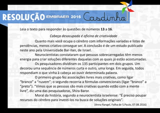 Leia o texto para responder às questões de números 13 a 16.
Cabeça desocupada é oficina de criatividade
Quanto mais você ocupa o cérebro com informações variadas e listas de
pendências, menos criativo consegue ser. A conclusão é de um estudo publicado
neste ano pela Universidade Bar-Ilan, de Israel.
Neurocientistas constataram que pessoas sobrecarregadas têm menos
energia para criar soluções diferentes daquelas com as quais já estão acostumadas.
Os pesquisadores dividiram os 135 participantes em dois grupos. Um
decorou uma sequência de números curta e outro, uma longa. Em seguida, todos
respondiam o que vinha à cabeça ao ouvir determinada palavra.
O primeiro grupo fez associações livres mais criativas, como ligar
“branco” a “nuvem”; o segundo recorria a fórmulas convencionais (ligar “branco” a
“preto”). “Vimos que as pessoas são mais criativas quando estão com a mente
livre”, diz uma das pesquisadoras, Shira Baror.
Moral da história, segundo a neurocientista israelense: “É preciso poupar
recursos do cérebro para investi-los na busca de soluções originais”.
(Anna Rangel, Folha de S.Paulo, 07.08.2016)
RESOLUÇÃO 2016
 