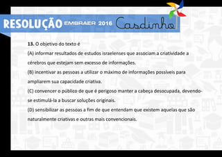 13. O objetivo do texto é
(A) informar resultados de estudos israelenses que associam a criatividade a
cérebros que estejam sem excesso de informações.
(B) incentivar as pessoas a utilizar o máximo de informações possíveis para
ampliarem sua capacidade criativa.
(C) convencer o público de que é perigoso manter a cabeça desocupada, devendo-
se estimulá-la a buscar soluções originais.
(D) sensibilizar as pessoas a fim de que entendam que existem aquelas que são
naturalmente criativas e outras mais convencionais.
2016
RESOLUÇÃO
 