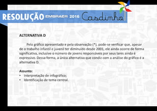 ALTERNATIVA D
Pelo gráfico apresentado e pela observação (*), pode-se verificar que, apesar
de o trabalho infantil e juvenil ter diminuído desde 2001, ele ainda ocorre de forma
significativa, inclusive o número de jovens responsáveis por seus lares ainda é
expressivo. Dessa forma, a única alternativa que condiz com a análise do gráfico é a
alternativa D.
Assunto:
• Interpretação de infográfico;
• Identificação de tema central.
RESOLUÇÃO 2016
 