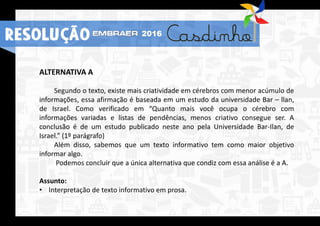 RESOLUÇÃO 2016
ALTERNATIVA A
Segundo o texto, existe mais criatividade em cérebros com menor acúmulo de
informações, essa afirmação é baseada em um estudo da universidade Bar – llan,
de Israel. Como verificado em “Quanto mais você ocupa o cérebro com
informações variadas e listas de pendências, menos criativo consegue ser. A
conclusão é de um estudo publicado neste ano pela Universidade Bar-Ilan, de
Israel.” (1º parágrafo)
Além disso, sabemos que um texto informativo tem como maior objetivo
informar algo.
Podemos concluir que a única alternativa que condiz com essa análise é a A.
Assunto:
• Interpretação de texto informativo em prosa.
RESOLUÇÃO 2016
 
