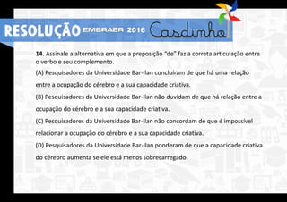 14. Assinale a alternativa em que a preposição “de” faz a correta articulação entre
o verbo e seu complemento.
(A) Pesquisadores da Universidade Bar-Ilan concluíram de que há uma relação
entre a ocupação do cérebro e a sua capacidade criativa.
(B) Pesquisadores da Universidade Bar-Ilan não duvidam de que há relação entre a
ocupação do cérebro e a sua capacidade criativa.
(C) Pesquisadores da Universidade Bar-Ilan não concordam de que é impossível
relacionar a ocupação do cérebro e a sua capacidade criativa.
(D) Pesquisadores da Universidade Bar-Ilan ponderam de que a capacidade criativa
do cérebro aumenta se ele está menos sobrecarregado.
RESOLUÇÃO 2016
 