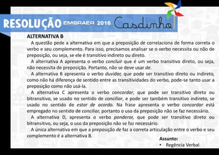 RESOLUÇÃO 2016
ALTERNATIVA B
A questão pede a alternativa em que a preposição de correlaciona de forma correta o
verbo e seu complemento. Para isso, precisamos analisar se o verbo necessita ou não de
preposição, ou seja, se ele é transitivo indireto ou direto.
A alternativa A apresenta o verbo concluir que é um verbo transitivo direto, ou seja,
não necessita de preposição. Portanto, não se deve usar de.
A alternativa B apresenta o verbo duvidar, que pode ser transitivo direto ou indireto,
como não há diferença de sentido entre as transitividades do verbo, pode-se tanto usar a
preposição como não usá-la.
A alternativa C apresenta o verbo concordar, que pode ser transitivo direto ou
bitransitivo, se usado no sentido de conciliar, e pode ser também transitivo indireto, se
usado no sentido de estar de acordo. Na frase apresenta o verbo concordar está
empregado no sentido de conciliar, portanto o uso da preposição não se faz necessário.
A alternativa D, apresenta o verbo ponderar, que pode ser transitivo direto ou
bitransitivo, ou seja, o uso da preposição não se faz necessário.
A única alternativa em que a preposição de faz a correta articulação entre o verbo e seu
complemento é a alternativa B.
Assunto:
• Regência Verbal.
RESOLUÇÃO 2016
 