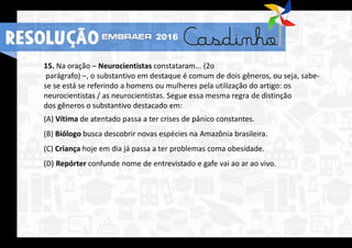 15. Na oração – Neurocientistas constataram... (2o
parágrafo) –, o substantivo em destaque é comum de dois gêneros, ou seja, sabe-
se se está se referindo a homens ou mulheres pela utilização do artigo: os
neurocientistas / as neurocientistas. Segue essa mesma regra de distinção
dos gêneros o substantivo destacado em:
(A) Vítima de atentado passa a ter crises de pânico constantes.
(B) Biólogo busca descobrir novas espécies na Amazônia brasileira.
(C) Criança hoje em dia já passa a ter problemas coma obesidade.
(D) Repórter confunde nome de entrevistado e gafe vai ao ar ao vivo.
RESOLUÇÃO 2016
 