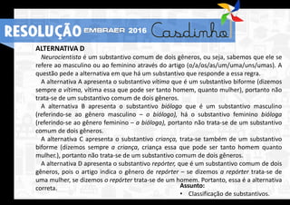 RESOLUÇÃO 2016
ALTERNATIVA D
Neurocientista é um substantivo comum de dois gêneros, ou seja, sabemos que ele se
refere ao masculino ou ao feminino através do artigo (o/a/os/as/um/uma/uns/umas). A
questão pede a alternativa em que há um substantivo que responde a essa regra.
A alternativa A apresenta o substantivo vítima que é um substantivo biforme (dizemos
sempre a vítima, vítima essa que pode ser tanto homem, quanto mulher), portanto não
trata-se de um substantivo comum de dois gêneros.
A alternativa B apresenta o substantivo biólogo que é um substantivo masculino
(referindo-se ao gênero masculino – o biólogo), há o substantivo feminino bióloga
(referindo-se ao gênero feminino – a bióloga), portanto não trata-se de um substantivo
comum de dois gêneros.
A alternativa C apresenta o substantivo criança, trata-se também de um substantivo
biforme (dizemos sempre a criança, criança essa que pode ser tanto homem quanto
mulher.), portanto não trata-se de um substantivo comum de dois gêneros.
A alternativa D apresenta o substantivo repórter, que é um substantivo comum de dois
gêneros, pois o artigo indica o gênero de repórter – se dizemos a repórter trata-se de
uma mulher, se dizemos o repórter trata-se de um homem. Portanto, essa é a alternativa
correta. Assunto:
• Classificação de substantivos.
RESOLUÇÃO 2016
 
