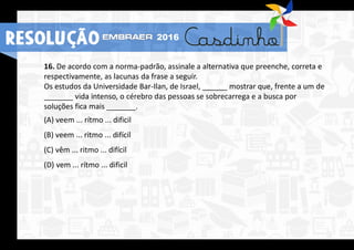 16. De acordo com a norma-padrão, assinale a alternativa que preenche, correta e
respectivamente, as lacunas da frase a seguir.
Os estudos da Universidade Bar-Ilan, de Israel, ______ mostrar que, frente a um de
_______ vida intenso, o cérebro das pessoas se sobrecarrega e a busca por
soluções fica mais _______.
(A) veem ... rítmo ... dificil
(B) veem ... ritmo ... difícil
(C) vêm ... ritmo ... difícil
(D) vem ... rítmo ... dificil
RESOLUÇÃO 2016
 