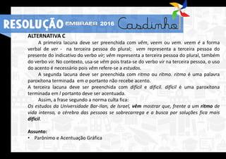 RESOLUÇÃO 2016
ALTERNATIVA C
A primeira lacuna deve ser preenchida com vêm, veem ou vem. veem é a forma
verbal de ver - na terceira pessoa do plural; vem representa a terceira pessoa do
presente do indicativo do verbo vir; vêm representa a terceira pessoa do plural, também
do verbo vir. No contexto, usa-se vêm pois trata-se do verbo vir na terceira pessoa, o uso
do acento é necessário pois vêm refere-se a estudos.
A segunda lacuna deve ser preenchida com ritmo ou rítmo. ritmo é uma palavra
paroxítona terminada em o portanto não recebe acento.
A terceira lacuna deve ser preenchida com difícil e dificil. difícil é uma paroxítona
terminada em l portanto deve ser acentuada.
Assim, a frase segundo a norma culta fica:
Os estudos da Universidade Bar-Ilan, de Israel, vêm mostrar que, frente a um ritmo de
vida intenso, o cérebro das pessoas se sobrecarrega e a busca por soluções fica mais
difícil.
Assunto:
• Parônimo e Acentuação Gráfica
RESOLUÇÃO 2016
 