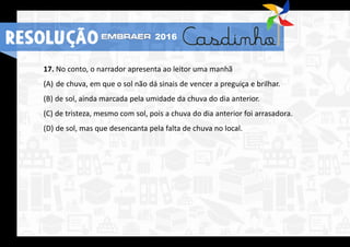 17. No conto, o narrador apresenta ao leitor uma manhã
(A) de chuva, em que o sol não dá sinais de vencer a preguiça e brilhar.
(B) de sol, ainda marcada pela umidade da chuva do dia anterior.
(C) de tristeza, mesmo com sol, pois a chuva do dia anterior foi arrasadora.
(D) de sol, mas que desencanta pela falta de chuva no local.
RESOLUÇÃO 2016
 