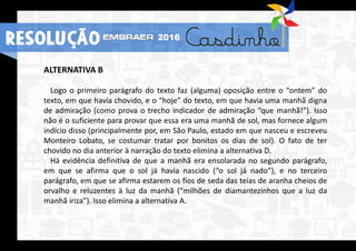 RESOLUÇÃO 2016
ALTERNATIVA B
Logo o primeiro parágrafo do texto faz (alguma) oposição entre o “ontem” do
texto, em que havia chovido, e o “hoje” do texto, em que havia uma manhã digna
de admiração (como prova o trecho indicador de admiração “que manhã!”). Isso
não é o suficiente para provar que essa era uma manhã de sol, mas fornece algum
indício disso (principalmente por, em São Paulo, estado em que nasceu e escreveu
Monteiro Lobato, se costumar tratar por bonitos os dias de sol). O fato de ter
chovido no dia anterior à narração do texto elimina a alternativa D.
Há evidência definitiva de que a manhã era ensolarada no segundo parágrafo,
em que se afirma que o sol já havia nascido (“o sol já nado”), e no terceiro
parágrafo, em que se afirma estarem os fios de seda das teias de aranha cheios de
orvalho e reluzentes à luz da manhã (“milhões de diamantezinhos que a luz da
manhã iriza”). Isso elimina a alternativa A.
RESOLUÇÃO 2016
 