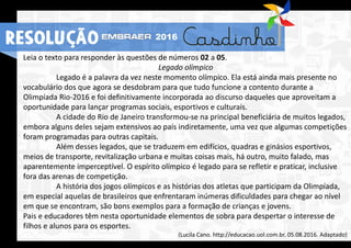 Leia o texto para responder às questões de números 02 a 05.
Legado olímpico
Legado é a palavra da vez neste momento olímpico. Ela está ainda mais presente no
vocabulário dos que agora se desdobram para que tudo funcione a contento durante a
Olimpíada Rio-2016 e foi definitivamente incorporada ao discurso daqueles que aproveitam a
oportunidade para lançar programas sociais, esportivos e culturais.
A cidade do Rio de Janeiro transformou-se na principal beneficiária de muitos legados,
embora alguns deles sejam extensivos ao país indiretamente, uma vez que algumas competições
foram programadas para outras capitais.
Além desses legados, que se traduzem em edifícios, quadras e ginásios esportivos,
meios de transporte, revitalização urbana e muitas coisas mais, há outro, muito falado, mas
aparentemente imperceptível. O espírito olímpico é legado para se refletir e praticar, inclusive
fora das arenas de competição.
A história dos jogos olímpicos e as histórias dos atletas que participam da Olimpíada,
em especial aquelas de brasileiros que enfrentaram inúmeras dificuldades para chegar ao nível
em que se encontram, são bons exemplos para a formação de crianças e jovens.
Pais e educadores têm nesta oportunidade elementos de sobra para despertar o interesse de
filhos e alunos para os esportes.
(Lucila Cano. http://educacao.uol.com.br, 05.08.2016. Adaptado)
RESOLUÇÃO 2016
 