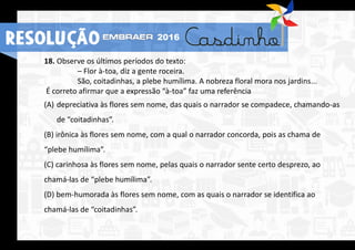 18. Observe os últimos períodos do texto:
– Flor à-toa, diz a gente roceira.
São, coitadinhas, a plebe humílima. A nobreza floral mora nos jardins...
É correto afirmar que a expressão “à-toa” faz uma referência
(A) depreciativa às flores sem nome, das quais o narrador se compadece, chamando-as
de “coitadinhas”.
(B) irônica às flores sem nome, com a qual o narrador concorda, pois as chama de
“plebe humílima”.
(C) carinhosa às flores sem nome, pelas quais o narrador sente certo desprezo, ao
chamá-las de “plebe humílima”.
(D) bem-humorada às flores sem nome, com as quais o narrador se identifica ao
chamá-las de “coitadinhas”.
RESOLUÇÃO 2016
 