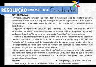 RESOLUÇÃO 2016
ALTERNATIVA A
Primeiro, convém perceber que “flor à-toa” é mesmo um jeito de se referir às flores
sem nome, o que pode dar alguma indicação da pouca importância que os roceiros
(gente que tem contato com essas flores e que, pois, poderiam as ter nomeado) dão a
essas flores.
Segundo, é importante perceber que “humilde”, no texto presente na forma
superlativa “humílima”, não é uma palavra de sentido disfórico (negativo, pejorativo),
ainda que “humílima” lembre, na forma, o verbo “humilhar”, de mesma origem.
Terceiro, é importantíssimo notar que o texto cita as flores sem nome numa descrição
bastante positiva do cenário de uma manhã orvalhada e de sol, o que faz crer que
“coitadinhas” é mesmo sinal de compaixão, não de ironia, com a “plebe” das flores
(correspondente às flores sem nome do campo, em oposição às flores nomeadas e
admiradas dos jardins). Isso elimina a alterativa B.
Disso tudo, é possível deduzir que “flor à-toa” realmente expressa uma visão negativa
das flores sem nome, o que elimina as alternativas C e D, visão essa de que o narrador
desaprova, o que elimina as alternativas B e C, e que gera compaixão dele com elas,
como indica a alternativa A.
Assunto:
• Interpretação de textos literários em prosa;
• Interpretação de expressão isolada;
• Vocabulário e sinônimos.
RESOLUÇÃO 2016
 