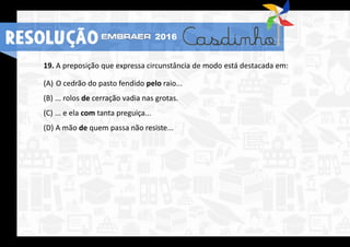 RESOLUÇÃO 2016
19. A preposição que expressa circunstância de modo está destacada em:
(A) O cedrão do pasto fendido pelo raio...
(B) ... rolos de cerração vadia nas grotas.
(C) ... e ela com tanta preguiça...
(D) A mão de quem passa não resiste...
 
