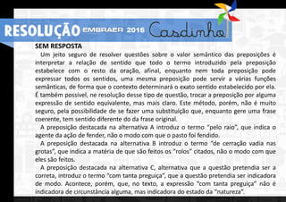RESOLUÇÃO 2016
SEM RESPOSTA
Um jeito seguro de resolver questões sobre o valor semântico das preposições é
interpretar a relação de sentido que todo o termo introduzido pela preposição
estabelece com o resto da oração, afinal, enquanto nem toda preposição pode
expressar todos os sentidos, uma mesma preposição pode servir a várias funções
semânticas, de forma que o contexto determinará o exato sentido estabelecido por ela.
É também possível, ne resolução desse tipo de questão, trocar a preposição por alguma
expressão de sentido equivalente, mas mais claro. Este método, porém, não é muito
seguro, pela possibilidade de se fazer uma substituição que, enquanto gere uma frase
coerente, tem sentido diferente do da frase original.
A preposição destacada na alternativa A introduz o termo “pelo raio”, que indica o
agente da ação de fender, não o modo com que o pasto foi fendido.
A preposição destacada na alternativa B introduz o termo “de cerração vadia nas
grotas”, que indica a matéria de que são feitos os “rolos” citados, não o modo com que
eles são feitos.
A preposição destacada na alternativa C, alternativa que a questão pretendia ser a
correta, introduz o termo “com tanta preguiça”, que a questão pretendia ser indicadora
de modo. Acontece, porém, que, no texto, a expressão “com tanta preguiça” não é
indicadora de circunstância alguma, mas indicadora do estado da “natureza”.
RESOLUÇÃO 2016
 