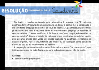 RESOLUÇÃO 2016
No texto, o trecho destacado pela alternativa C aparece em “A natureza
orvalhada tem a frescura de uma criancinha ao deixar o banho. (...) O sol já nado e
ela com tanta preguiça de recolher os véus de neblina...”, parafraseável para “O sol
já havia nascido, mas a natureza ainda estava com tanta preguiça de recolher os
véus de neblina...”. Nessa paráfrase, é fácil notar que “com preguiça de recolher os
véus de neblina” denota o estado da natureza (é um predicativo do sujeito, sujeito
esse de uma oração com verbo de ligação explícito na paráfrase, e implícito na
oração original), não a circunstância (de modo ou de qualquer outra coisa) do
nascer do sol, ou do recolhimento da neblina.
A preposição destacada na alternativa D introduz o termo “de quem passa”, que
indica o possuidor da mão. Trata-se de uma indicação de posse, não de modo.
Assunto:
• Semântica das preposições.
RESOLUÇÃO 2016
 