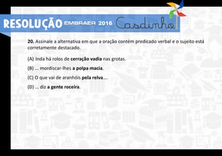 RESOLUÇÃO 2016
20. Assinale a alternativa em que a oração contém predicado verbal e o sujeito está
corretamente destacado.
(A) Inda há rolos de cerração vadia nas grotas.
(B) ... mordiscar-lhes a polpa macia.
(C) O que vai de aranhóis pela relva….
(D) … diz a gente roceira.
 
