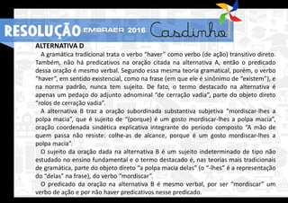 RESOLUÇÃO 2016
ALTERNATIVA D
A gramática tradicional trata o verbo “haver” como verbo (de ação) transitivo direto.
Também, não há predicativos na oração citada na alternativa A, então o predicado
dessa oração é mesmo verbal. Segundo essa mesma teoria gramatical, porém, o verbo
“haver”, em sentido existencial, como na frase (em que ele é sinônimo de “existem”), e
na norma padrão, nunca tem sujeito. De fato, o termo destacado na alternativa é
apenas um pedaço do adjunto adnominal “de cerração vadia”, parte do objeto direto
“rolos de cerração vadia”.
A alternativa B traz a oração subordinada substantiva subjetiva “mordiscar-lhes a
polpa macia”, que é sujeito de “(porque) é um gosto mordiscar-lhes a polpa macia”,
oração coordenada sindética explicativa integrante do período composto “A mão de
quem passa não resiste: colhe-as de alcance, porque é um gosto mordiscar-lhes a
polpa macia”.
O sujeito da oração dada na alternativa B é um sujeito indeterminado de tipo não
estudado no ensino fundamental e o termo destacado é, nas teorias mais tradicionais
de gramática, parte do objeto direto “a polpa macia delas” (o “-lhes” é a representação
do “delas” na frase), do verbo “mordiscar”.
O predicado da oração na alternativa B é mesmo verbal, por ser “mordiscar” um
verbo de ação e por não haver predicativos nesse predicado.
RESOLUÇÃO 2016
 