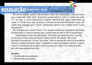 RESOLUÇÃO 2016
Na norma padrão, sujeitos não se devem iniciar por preposição, o que já mostra
que a expressão “pela relva” destacada na alternativa C, não é o sujeito do verbo
“ir”: de fato, o termo destacado é adjunto adverbial (de lugar) relacionado ao
verbo “ir”. Verbo esse, que, no texto, é utilizado em sentido existencial e, pois, sem
sujeito (por analogia com o “haver” existencial), apenas com o objeto direto “o que
de aranhóis”.
Por analogia com o verbo “haver”, em sentido existencial, o predicado da oração
da alternativa C é mesmo verbal, pois o verbo seria de ação e não há predicativos.
A alternativa D traz parte da oração “Flor à-toa, diz a gente roceira”, que foi,
como é usual nesse caso, escrita em ordem inversa. Na oração, “flor à-toa”
(tomada no sentido de “a frase ‘flor à-toa’”, não no sentido de referir-se às próprias
flores) é o objeto direto de “dizer”, enquanto o sujeito da oração é mesmo “a gente
roceira”. O predicado da oração é mesmo verbal, por “dizer” ser verbo de ação e
por não haver predicativos nela.
Assunto:
• Classificação de predicados
• Identificação de sujeitos.
RESOLUÇÃO 2016
 
