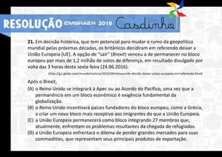 21. Em decisão histórica, que tem potencial para mudar o rumo da geopolítica
mundial pelas próximas décadas, os britânicos decidiram em referendo deixar a
União Europeia (UE). A opção de “sair” (Brexit) venceu a de permanecer no bloco
europeu por mais de 1,2 milhão de votos de diferença, em resultado divulgado por
volta das 3 horas desta sexta-feira (24.06.2016).
(http://g1.globo.com/mundo/noticia/2016/06/reinounido-decide-deixar-uniao-europeia-em-referendo.html)
Após o Brexit,
(A) o Reino Unido se integrará à Apec ou ao Acordo do Pacífico, uma vez que a
permanência em um bloco econômico é exigência fundamental da
globalização.
(B) o Reino Unido incentivará países fundadores do bloco europeu, como a Grécia,
a criar um novo bloco mais receptivo aos imigrantes do que a União Europeia.
(C) a União Europeia permanecerá como bloco integrando 27 membros que,
atualmente, enfrentam os problemas resultantes da chegada de refugiados.
(D) a União Europeia enfrentará o dilema de perder grandes mercados para suas
commodities, que representam seus principais produtos de exportação.
RESOLUÇÃO 2016
 