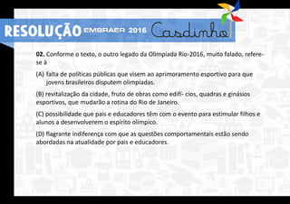 02. Conforme o texto, o outro legado da Olimpíada Rio-2016, muito falado, refere-
se à
(A) falta de políticas públicas que visem ao aprimoramento esportivo para que
jovens brasileiros disputem olimpíadas.
(B) revitalização da cidade, fruto de obras como edifí- cios, quadras e ginásios
esportivos, que mudarão a rotina do Rio de Janeiro.
(C) possibilidade que pais e educadores têm com o evento para estimular filhos e
alunos a desenvolverem o espírito olímpico.
(D) flagrante indiferença com que as questões comportamentais estão sendo
abordadas na atualidade por pais e educadores.
RESOLUÇÃO 2016
 