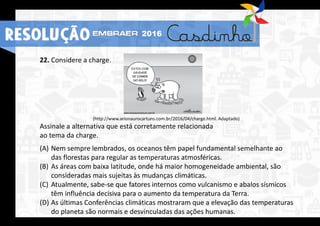 22. Considere a charge.
(http://www.arionaurocartuns.com.br/2016/04/charge.html. Adaptado)
Assinale a alternativa que está corretamente relacionada
ao tema da charge.
(A) Nem sempre lembrados, os oceanos têm papel fundamental semelhante ao
das florestas para regular as temperaturas atmosféricas.
(B) As áreas com baixa latitude, onde há maior homogeneidade ambiental, são
consideradas mais sujeitas às mudanças climáticas.
(C) Atualmente, sabe-se que fatores internos como vulcanismo e abalos sísmicos
têm influência decisiva para o aumento da temperatura da Terra.
(D) As últimas Conferências climáticas mostraram que a elevação das temperaturas
do planeta são normais e desvinculadas das ações humanas.
RESOLUÇÃO 2016
 