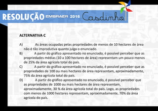 ALTERNATIVA C
A) As áreas ocupadas pelas propriedades de menos de 10 hectares de área
não é tão improdutiva quanto julga o enunciado.
B) A partir do gráfico apresentado no enunciado, é possível perceber que as
propriedades médias (10 a 100 hectares de área) representam um pouco menos
de 25% da área agrícola total do país.
C) A partir do gráfico apresentado no enunciado, é possível perceber que as
propriedades de 100 ou mais hectares de área representam, aproximadamente,
75% da área agrícola total do país.
D) A partir do gráfico apresentado no enunciado, é possível perceber que
as propriedades de 1000 ou mais hectares de área representam,
aproximadamente, 30 % da área agrícola total do país. Logo, as propriedades
com menos de 1000 hectares representam, aproximadamente, 70% da área
agrícola do país.
RESOLUÇÃO 2016
 