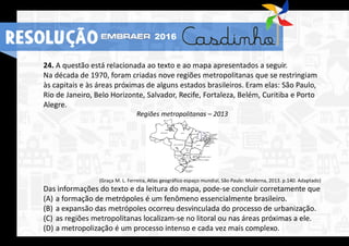 24. A questão está relacionada ao texto e ao mapa apresentados a seguir.
Na década de 1970, foram criadas nove regiões metropolitanas que se restringiam
às capitais e às áreas próximas de alguns estados brasileiros. Eram elas: São Paulo,
Rio de Janeiro, Belo Horizonte, Salvador, Recife, Fortaleza, Belém, Curitiba e Porto
Alegre.
Regiões metropolitanas – 2013
(Graça M. L. Ferreira, Atlas geográfico espaço mundial, São Paulo: Moderna, 2013. p.140. Adaptado)
Das informações do texto e da leitura do mapa, pode-se concluir corretamente que
(A) a formação de metrópoles é um fenômeno essencialmente brasileiro.
(B) a expansão das metrópoles ocorreu desvinculada do processo de urbanização.
(C) as regiões metropolitanas localizam-se no litoral ou nas áreas próximas a ele.
(D) a metropolização é um processo intenso e cada vez mais complexo.
RESOLUÇÃO 2016
 