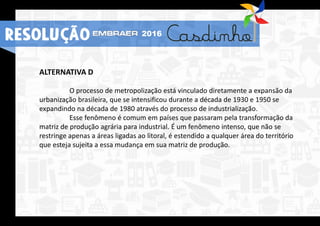 ALTERNATIVA D
O processo de metropolização está vinculado diretamente a expansão da
urbanização brasileira, que se intensificou durante a década de 1930 e 1950 se
expandindo na década de 1980 através do processo de industrialização.
Esse fenômeno é comum em países que passaram pela transformação da
matriz de produção agrária para industrial. É um fenômeno intenso, que não se
restringe apenas a áreas ligadas ao litoral, é estendido a qualquer área do território
que esteja sujeita a essa mudança em sua matriz de produção.
RESOLUÇÃO 2016
 