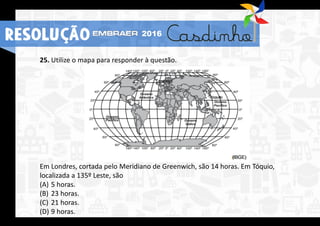 25. Utilize o mapa para responder à questão.
Em Londres, cortada pelo Meridiano de Greenwich, são 14 horas. Em Tóquio,
localizada a 135º Leste, são
(A) 5 horas.
(B) 23 horas.
(C) 21 horas.
(D) 9 horas.
RESOLUÇÃO 2016
 