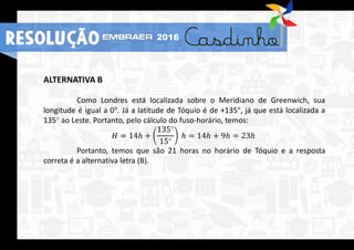 ALTERNATIVA B
Como Londres está localizada sobre o Meridiano de Greenwich, sua
longitude é igual a 0°. Já a latitude de Tóquio é de +135°, já que está localizada a
135° ao Leste. Portanto, pelo cálculo do fuso-horário, temos:
𝐻 = 14ℎ +
135°
15°
ℎ = 14ℎ + 9ℎ = 23ℎ
Portanto, temos que são 21 horas no horário de Tóquio e a resposta
correta é a alternativa letra (B).
RESOLUÇÃO 2016
 