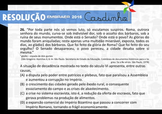 26. “Por toda parte nós só vemos luto, só escutamos suspiros. Roma, outrora
senhora do mundo, curva-se sob indivisível dor, sob o assalto dos bárbaros, sob a
ruína de seus monumentos. Onde está o Senado? Onde está o povo? As glórias do
mundo foram aniquiladas; resta apenas uma multidão miserável, exposta, todos os
dias, ao gládio1 dos bárbaros. Que foi feito da glória de Roma? Que foi feito do seu
orgulho? O Senado desapareceu, o povo pereceu, a cidade desaba sobre si
mesma.”
¹ gládio – espada de dois gumes
(São Gregório. Homilias II, 6. In: São Paulo. Secretaria de Estado da Educação. Coletânea de documentos históricos para o 1o
grau: 5a a 8a séries. São Paulo, 1978)
A situação de decadência mostrada no texto do século VI apresenta, entre outras
causas,
(A) a disputa pelo poder entre patrícios e plebeus, fato que paralisou a Assembleia
e aumentou a corrupção no Império.
(B) o crescimento das cidades gerado pelo êxodo rural, o consequente
esvaziamento do campo e as crises de abastecimento.
(C) a crise no sistema escravista, isto é, a redução da oferta de escravos, fato que
gerava problemas na produção de alimentos.
(D) a expansão comercial do Império Bizantino que passou a concorrer com
Império Romano, tornando-o frágil economicamente.
RESOLUÇÃO 2016
 