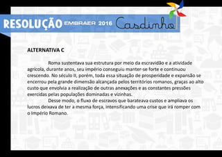 ALTERNATIVA C
Roma sustentava sua estrutura por meio da escravidão e a atividade
agrícola, durante anos, seu império conseguiu manter-se forte e continuou
crescendo. No século II, porém, toda essa situação de prosperidade e expansão se
encerrou pela grande dimensão alcançada pelos territórios romanos, graças ao alto
custo que envolvia a realização de outras anexações e as constantes pressões
exercidas pelas populações dominadas e vizinhas.
Desse modo, o fluxo de escravos que barateava custos e ampliava os
lucros deixava de ter a mesma força, intensificando uma crise que irá romper com
o Império Romano.
RESOLUÇÃO 2016
 