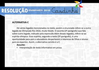 ALTERNATIVA C
Há vários legados mencionados no texto, porém o enunciado refere-se a outro
legado da Olimpíada Rio-2016, muito falado. O excerto (3º parágrafo) que fala
sobre outro legado, indicado pela expressão Além desses legados, refere-se ao
espírito olímpico. Esse espírito, segundo o texto (5º parágrafo), é uma
oportunidade para pais e educadores despertarem o interesse de filhos e alunos
para os esportes. Assim, a alternativa correta é a C.
Assunto:
• Interpretação de texto informativo em prosa.
RESOLUÇÃO 2016
 