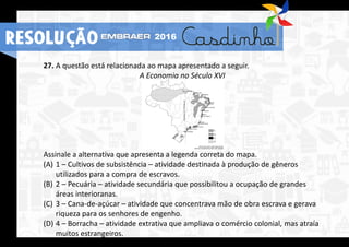 27. A questão está relacionada ao mapa apresentado a seguir.
A Economia no Século XVI
Assinale a alternativa que apresenta a legenda correta do mapa.
(A) 1 – Cultivos de subsistência – atividade destinada à produção de gêneros
utilizados para a compra de escravos.
(B) 2 – Pecuária – atividade secundária que possibilitou a ocupação de grandes
áreas interioranas.
(C) 3 – Cana-de-açúcar – atividade que concentrava mão de obra escrava e gerava
riqueza para os senhores de engenho.
(D) 4 – Borracha – atividade extrativa que ampliava o comércio colonial, mas atraía
muitos estrangeiros.
RESOLUÇÃO 2016
 