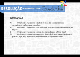 ALTERNATIVA B
A) O número 1 representa o cultivo de cana-de-açúcar, realizado
normalmente na forma de engenhos.
B) O número 2 representa a pecuária, que marcou o início da interiorização
do país.
C) O número 3 representa o início das plantações de café no Brasil.
D) O número 4 representam as drogas do sertão (cacau, castanha-do-pará,
guaraná, açaí, etc), exploradas principalmente na região amazônica.
RESOLUÇÃO 2016
 