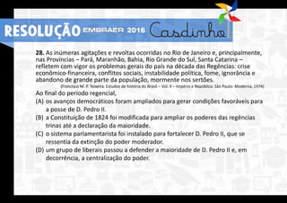 28. As inúmeras agitações e revoltas ocorridas no Rio de Janeiro e, principalmente,
nas Províncias – Pará, Maranhão, Bahia, Rio Grande do Sul, Santa Catarina –
refletem com vigor os problemas gerais do país na década das Regências: crise
econômico-financeira, conflitos sociais, instabilidade política, fome, ignorância e
abandono de grande parte da população, mormente nos sertões.
(Francisco M. P. Teixeira. Estudos de história do Brasil – Vol. II – Império e República. São Paulo: Moderna, 1974)
Ao final do período regencial,
(A) os avanços democráticos foram ampliados para gerar condições favoráveis para
a posse de D. Pedro II.
(B) a Constituição de 1824 foi modificada para ampliar os poderes das regências
trinas até a declaração da maioridade.
(C) o sistema parlamentarista foi instalado para fortalecer D. Pedro II, que se
ressentia da extinção do poder moderador.
(D) um grupo de liberais passou a defender a maioridade de D. Pedro II e, em
decorrência, a centralização do poder.
RESOLUÇÃO 2016
 