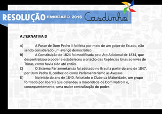 ALTERNATIVA D
A) A Posse de Dom Pedro II foi feita por meio de um golpe de Estado, não
sendo considerado um avanço democrático.
B) A Constituição de 1824 foi modificada pelo Ato Adicional de 1834, que
descentralizou o poder e estabeleceu a criação das Regências Unas ao invés de
Trinas, como havia sido até então.
C) O Sistema Parlamentarista foi adotado no Brasil a partir do ano de 1847,
por Dom Pedro II, conhecido como Parlamentarismo às Avessas.
D) No início do ano de 1840, foi criado o Clube da Maioridade, um grupo
formado por liberais que defendeu a maioridade de Dom Pedro II e,
consequentemente, uma maior centralização do poder.
RESOLUÇÃO 2016
 
