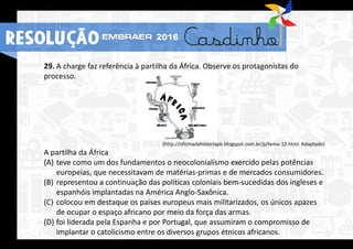 29. A charge faz referência à partilha da África. Observe os protagonistas do
processo.
(http://oficinadahistoriapb.blogspot.com.br/p/tema-12.html. Adaptado)
A partilha da África
(A) teve como um dos fundamentos o neocolonialismo exercido pelas potências
europeias, que necessitavam de matérias-primas e de mercados consumidores.
(B) representou a continuação das políticas coloniais bem-sucedidas dos ingleses e
espanhóis implantadas na América Anglo-Saxônica.
(C) colocou em destaque os países europeus mais militarizados, os únicos apazes
de ocupar o espaço africano por meio da força das armas.
(D) foi liderada pela Espanha e por Portugal, que assumiram o compromisso de
implantar o catolicismo entre os diversos grupos étnicos africanos.
RESOLUÇÃO 2016
 