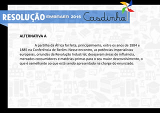 ALTERNATIVA A
A partilha da África foi feita, principalmente, entre os anos de 1884 e
1885 na Conferência de Berlim. Nesse encontro, as potências imperialistas
europeias, oriundas da Revolução Industrial, desejavam áreas de influência,
mercados consumidores e matérias-primas para o seu maior desenvolvimento, o
que é semelhante ao que está sendo apresentado na charge do enunciado.
RESOLUÇÃO 2016
 