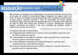 30. Considere as condições dos trabalhadores nas primeiras décadas do século XX.
As jornadas de trabalho, incrivelmente longas, chegavam em alguns casos a 15
horas. Os locais de trabalho eram geralmente dos mais insalubres, caracterizando-
se pela sujeira, excessivo barulho e falta de iluminação. Os baixos salários
constituíam regra, com alto índice de desemprego entre os homens, pela utilização
da mão de obra mais barata das mulheres e crianças. Proliferavam “doenças
sociais”, resultantes da miséria e das más condições de trabalho, sendo a
tuberculose uma das mais comuns.
(Raymundo Campos, História do Brasil. São Paulo: Atual, 1991)
O contexto mostrado no texto destaca
(A) a frágil legislação trabalhista que somente seria consolidada a partir dos anos
de 1930, no governo varguista.
(B) a necessidade de formação de sindicatos e ligas operárias livres, incentivados
durante o governo de Getúlio Vargas.
(C) a industrialização implantada pelo capital estrangeiro e, portanto, sem
compromisso com a mão de obra nacional.
(D) a falta de vocação industrial que se refletia no fato de os patrões colocarem a
questão social em segundo plano.
RESOLUÇÃO 2016
 