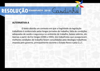 ALTERNATIVA A
O texto aborda um contexto em que a fragilidade da legislação
trabalhista é evidenciada pelas longas jornadas de trabalho, falta de condições
adequadas de saúde e segurança no ambiente de trabalho, baixos salários, etc.
Apenas a partir da Era Vargas (1930 a 1945), leis trabalhistas que asseguravam
melhores condições de trabalho foram consolidadas pela ideologia trabalhista
imposta pelo governo, principalmente durante o Estado Novo e pela C.L.T.
RESOLUÇÃO 2016
 