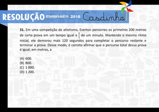 31. Em uma competição de atletismo, Everton percorreu os primeiros 200 metros
de certa prova em um tempo igual a
2
5
de um minuto. Mantendo o mesmo ritmo
inicial, ele demorou mais 120 segundos para completar o percurso restante e
terminar a prova. Desse modo, é correto afirmar que o percurso total dessa prova
é igual, em metros, a
(A) 600.
(B) 800.
(C) 1 000.
(D) 1 200.
RESOLUÇÃO 2016
 
