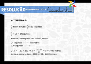 ALTERNATIVA D
2
5
de um minuto é
2
5
de 60 segundos.
2
5
× 60 = 24segundos
Fazendo uma regra de três simples, temos:
24 segundos ---------- 200 metros
120 segundos -------- x
24𝑥 = 120 × 200 ⇒ 𝑥 =
120×200
24
⇒ 𝑥 = 1000 metros
Assim, o percurso total é 1000 + 200 = 1 200 metros.
RESOLUÇÃO 2016
 
